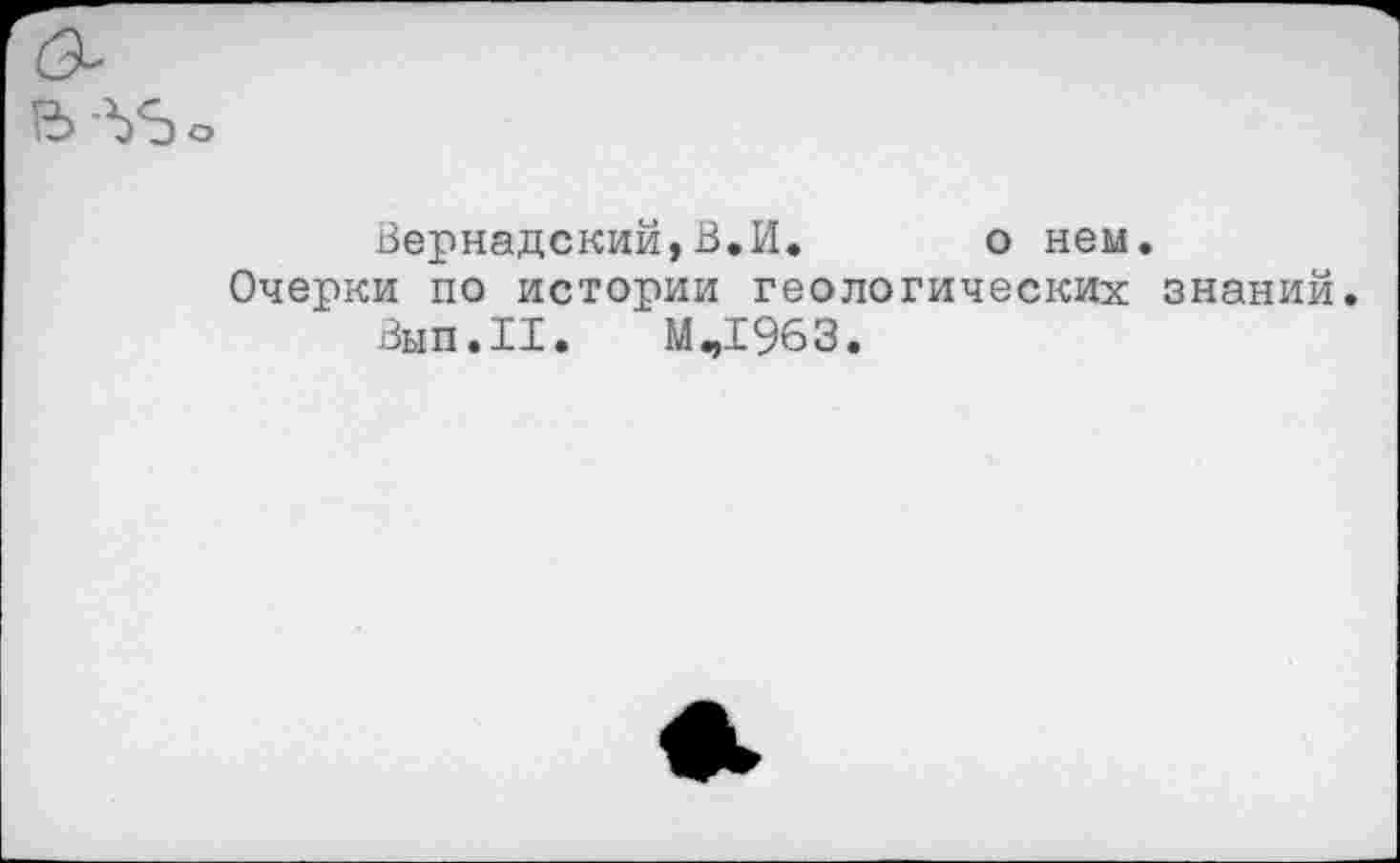 ﻿Вернадский,В,И. о нем.
Очерки по истории геологических знаний.
Вып.И. Мч1963.